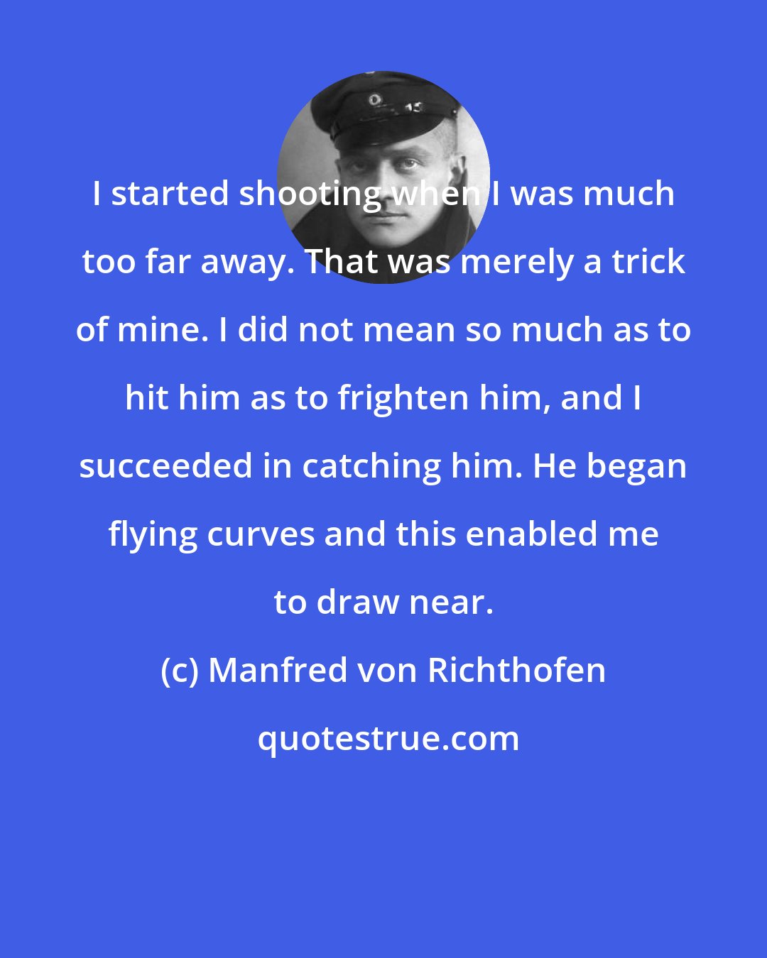 Manfred von Richthofen: I started shooting when I was much too far away. That was merely a trick of mine. I did not mean so much as to hit him as to frighten him, and I succeeded in catching him. He began flying curves and this enabled me to draw near.