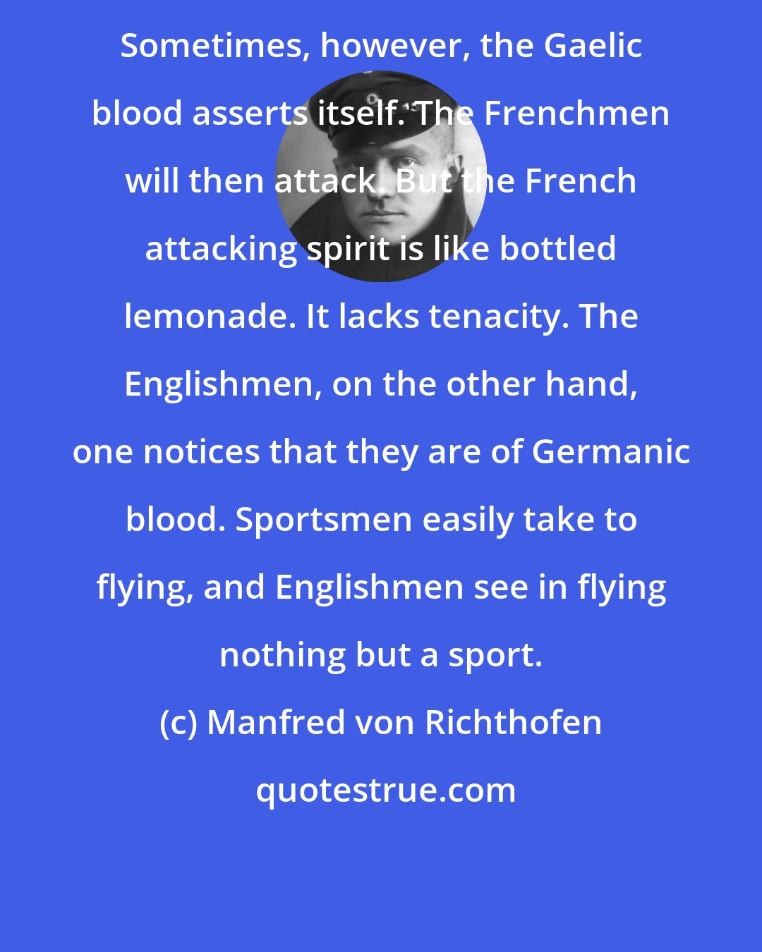 Manfred von Richthofen: Sometimes, however, the Gaelic blood asserts itself. The Frenchmen will then attack. But the French attacking spirit is like bottled lemonade. It lacks tenacity. The Englishmen, on the other hand, one notices that they are of Germanic blood. Sportsmen easily take to flying, and Englishmen see in flying nothing but a sport.