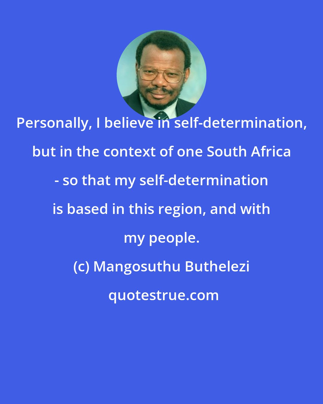 Mangosuthu Buthelezi: Personally, I believe in self-determination, but in the context of one South Africa - so that my self-determination is based in this region, and with my people.