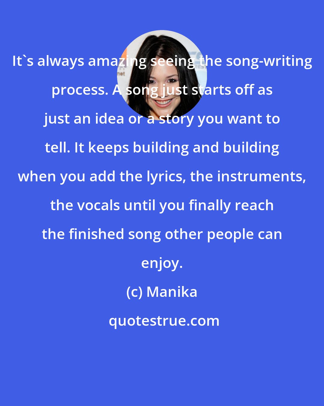 Manika: It's always amazing seeing the song-writing process. A song just starts off as just an idea or a story you want to tell. It keeps building and building when you add the lyrics, the instruments, the vocals until you finally reach the finished song other people can enjoy.