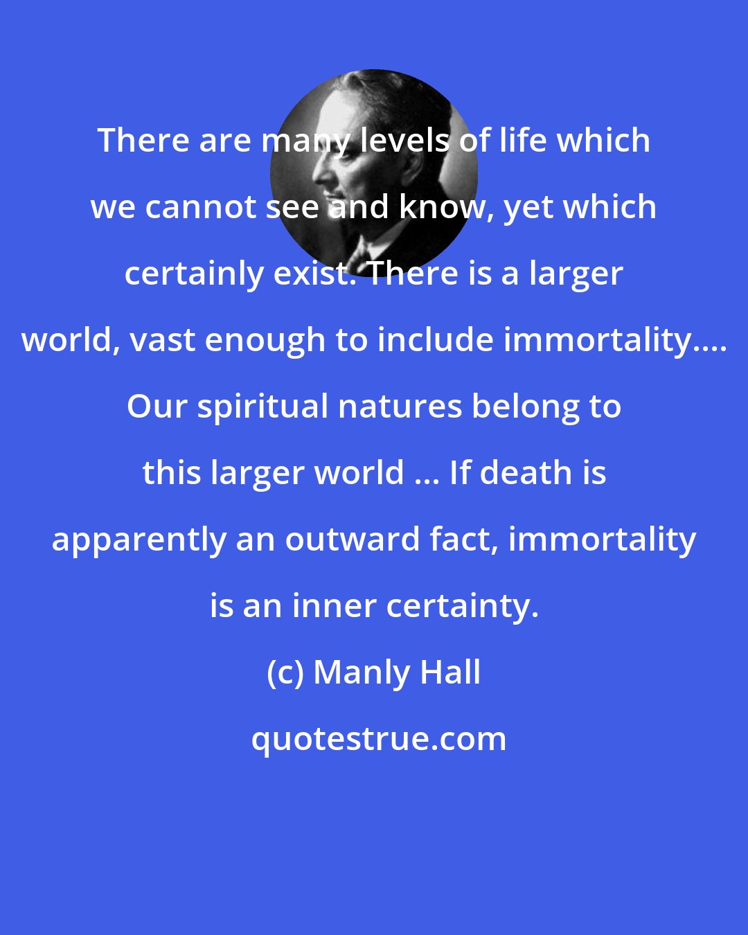 Manly Hall: There are many levels of life which we cannot see and know, yet which certainly exist. There is a larger world, vast enough to include immortality.... Our spiritual natures belong to this larger world ... If death is apparently an outward fact, immortality is an inner certainty.