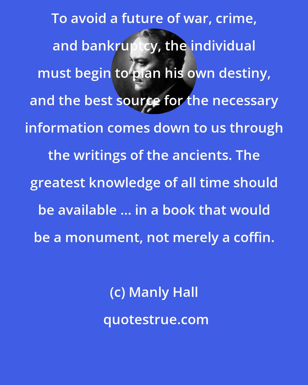 Manly Hall: To avoid a future of war, crime, and bankruptcy, the individual must begin to plan his own destiny, and the best source for the necessary information comes down to us through the writings of the ancients. The greatest knowledge of all time should be available ... in a book that would be a monument, not merely a coffin.
