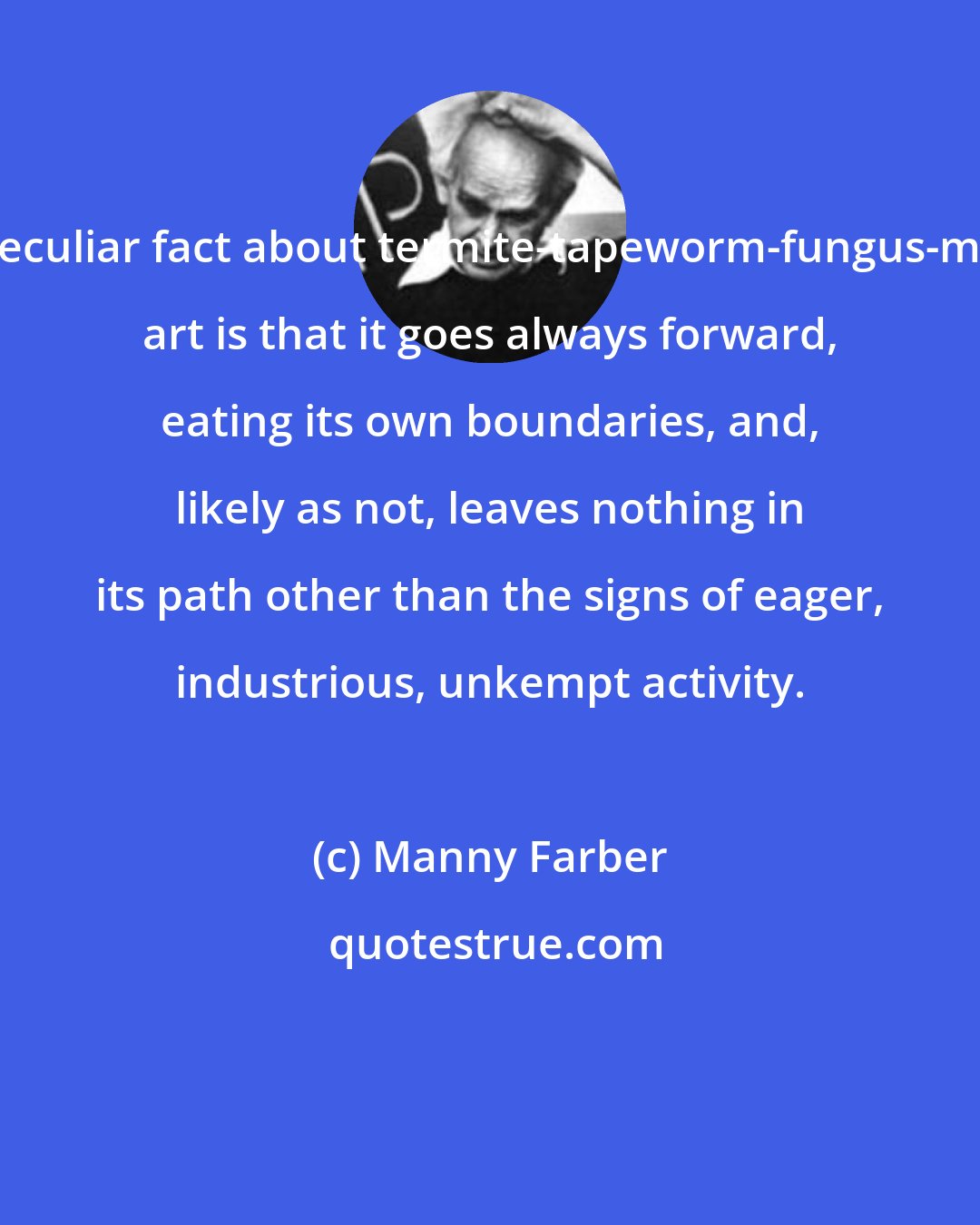 Manny Farber: A peculiar fact about termite-tapeworm-fungus-moss art is that it goes always forward, eating its own boundaries, and, likely as not, leaves nothing in its path other than the signs of eager, industrious, unkempt activity.