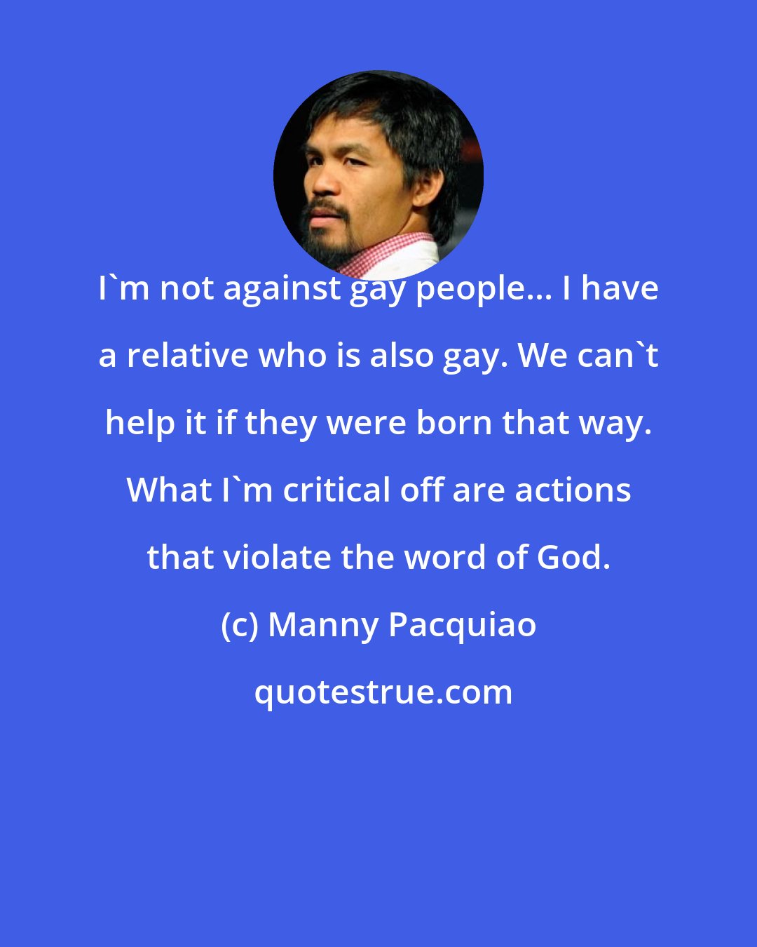 Manny Pacquiao: I'm not against gay people... I have a relative who is also gay. We can't help it if they were born that way. What I'm critical off are actions that violate the word of God.