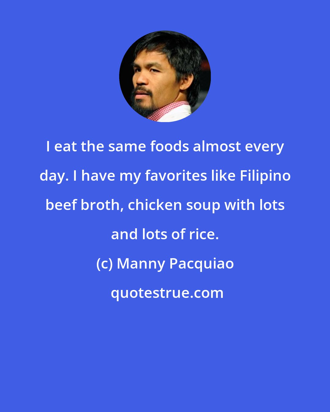 Manny Pacquiao: I eat the same foods almost every day. I have my favorites like Filipino beef broth, chicken soup with lots and lots of rice.