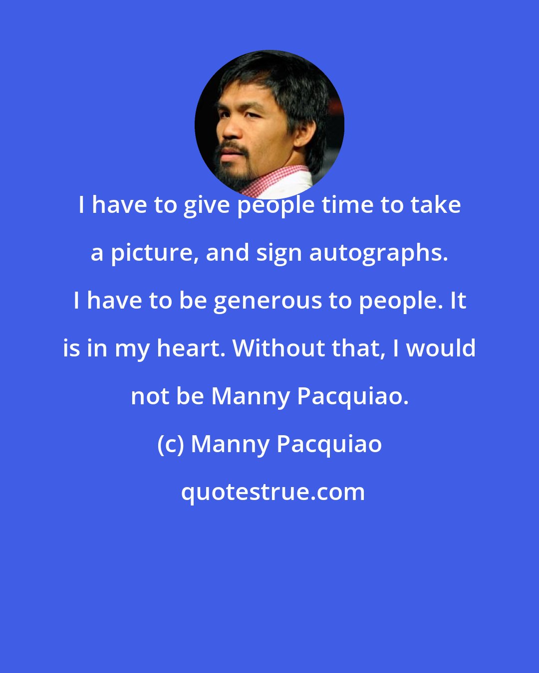 Manny Pacquiao: I have to give people time to take a picture, and sign autographs. I have to be generous to people. It is in my heart. Without that, I would not be Manny Pacquiao.