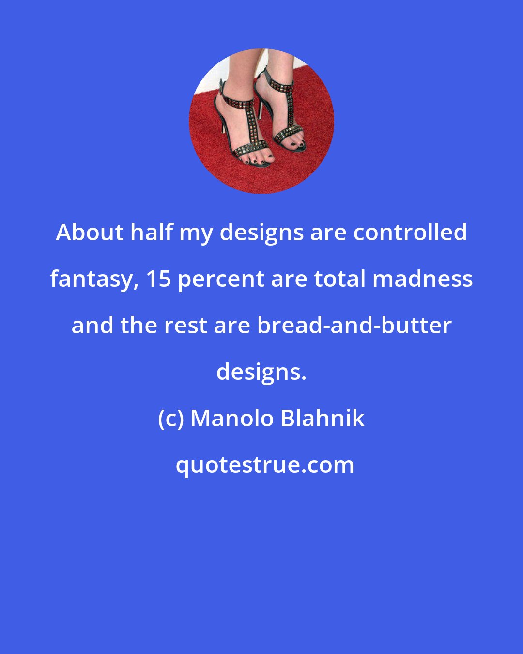 Manolo Blahnik: About half my designs are controlled fantasy, 15 percent are total madness and the rest are bread-and-butter designs.