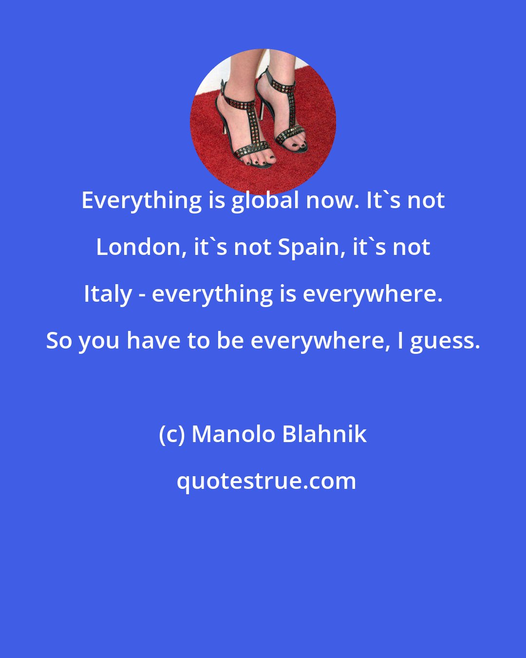 Manolo Blahnik: Everything is global now. It's not London, it's not Spain, it's not Italy - everything is everywhere. So you have to be everywhere, I guess.