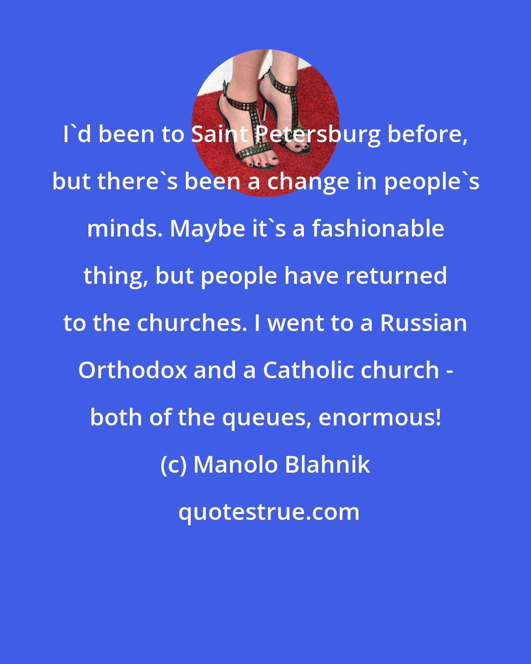 Manolo Blahnik: I'd been to Saint Petersburg before, but there's been a change in people's minds. Maybe it's a fashionable thing, but people have returned to the churches. I went to a Russian Orthodox and a Catholic church - both of the queues, enormous!