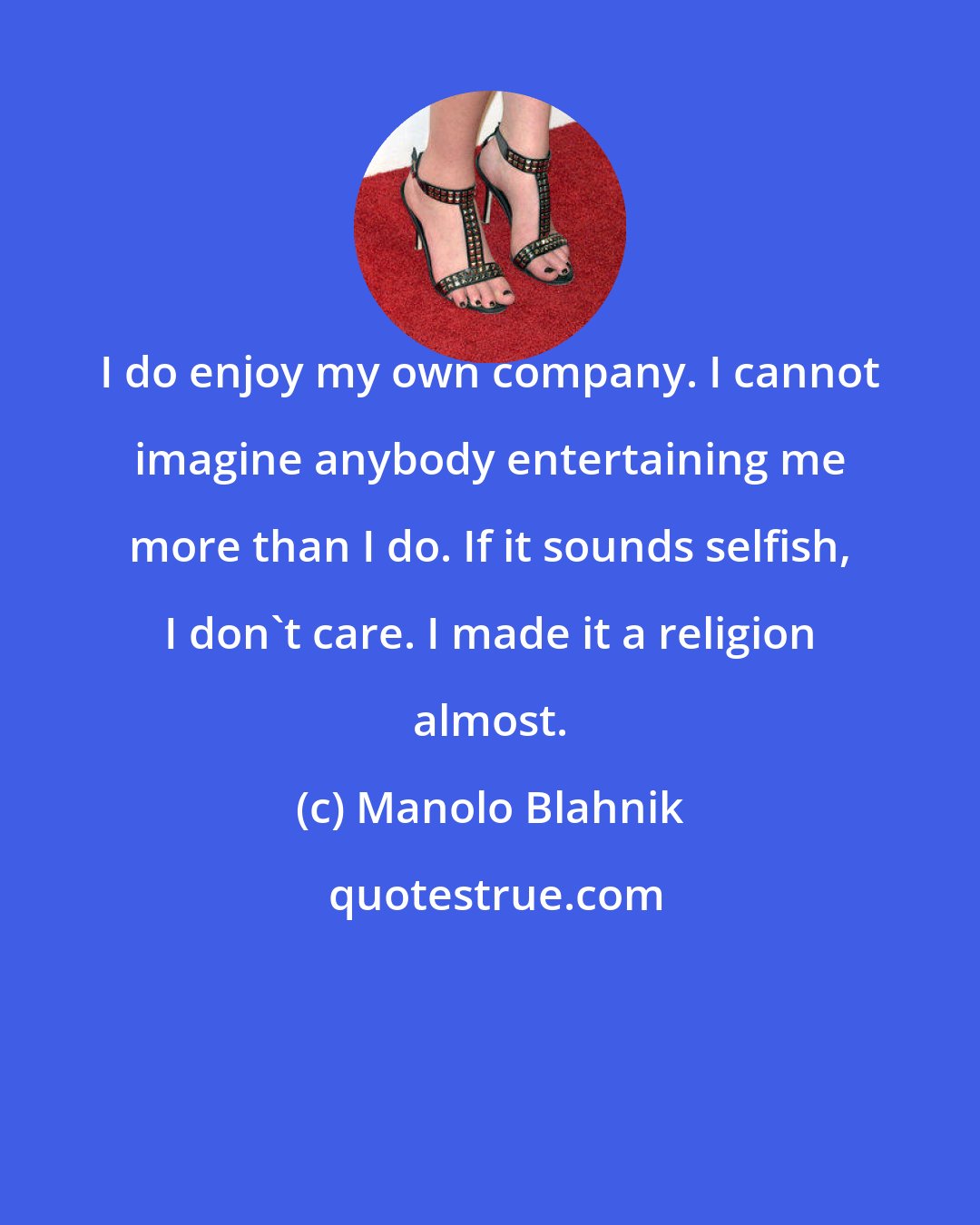 Manolo Blahnik: I do enjoy my own company. I cannot imagine anybody entertaining me more than I do. If it sounds selfish, I don't care. I made it a religion almost.