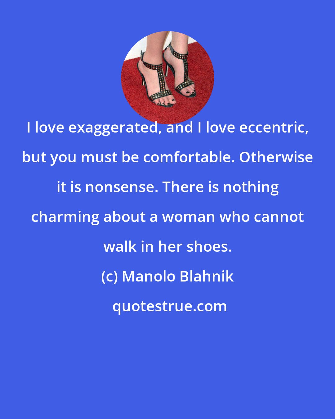 Manolo Blahnik: I love exaggerated, and I love eccentric, but you must be comfortable. Otherwise it is nonsense. There is nothing charming about a woman who cannot walk in her shoes.