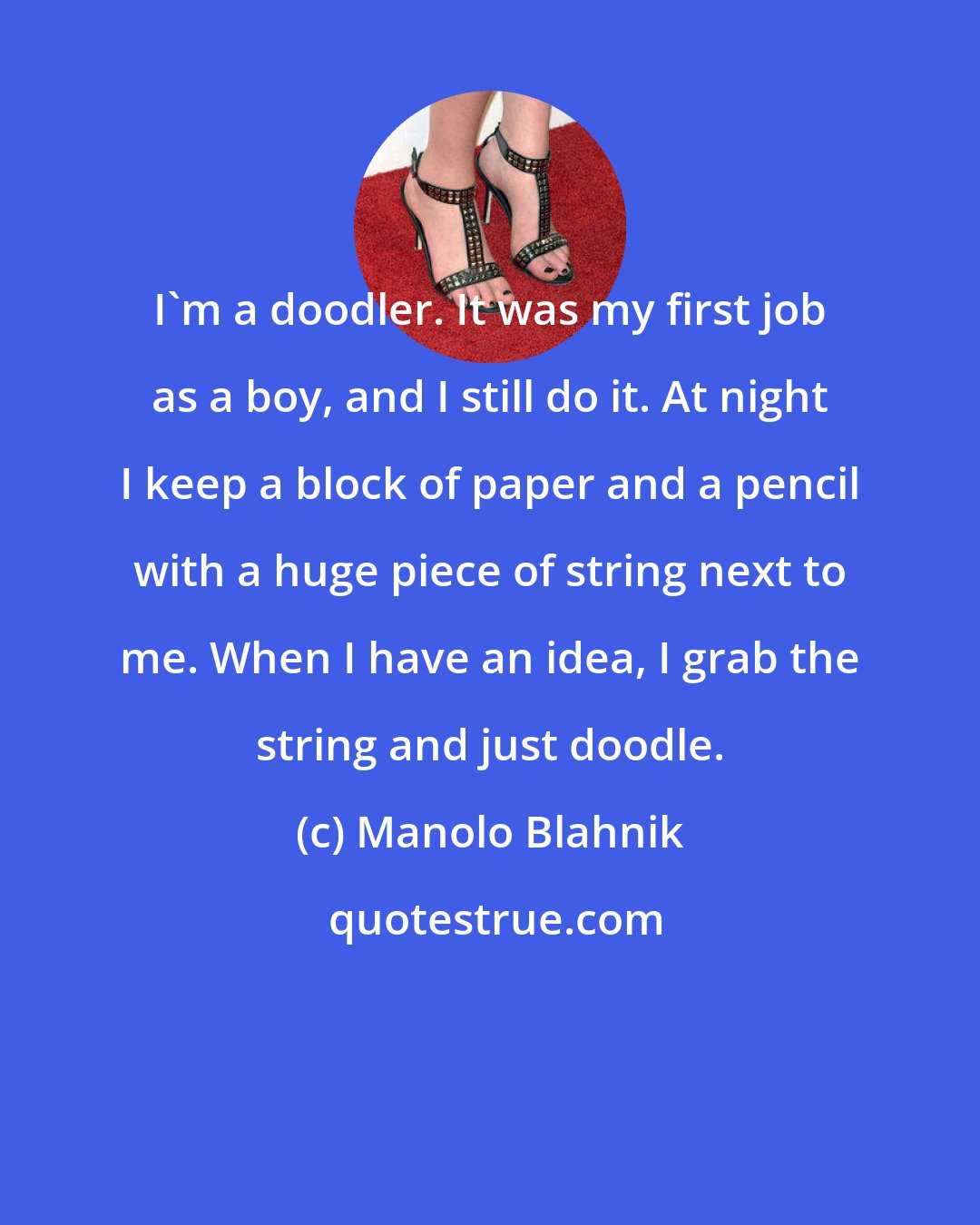 Manolo Blahnik: I'm a doodler. It was my first job as a boy, and I still do it. At night I keep a block of paper and a pencil with a huge piece of string next to me. When I have an idea, I grab the string and just doodle.