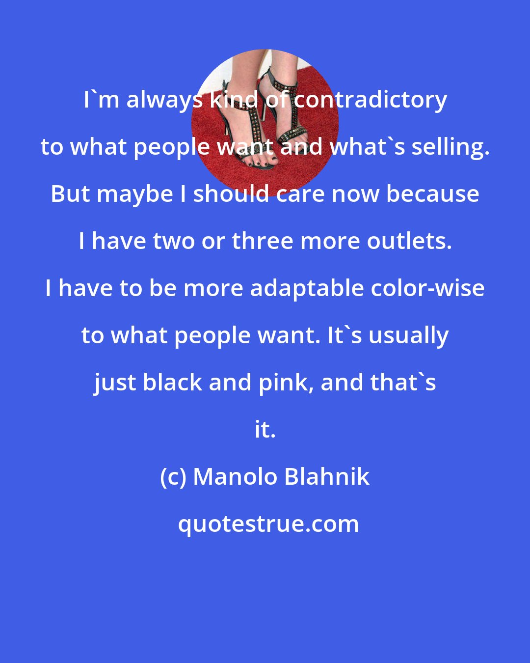 Manolo Blahnik: I'm always kind of contradictory to what people want and what's selling. But maybe I should care now because I have two or three more outlets. I have to be more adaptable color-wise to what people want. It's usually just black and pink, and that's it.