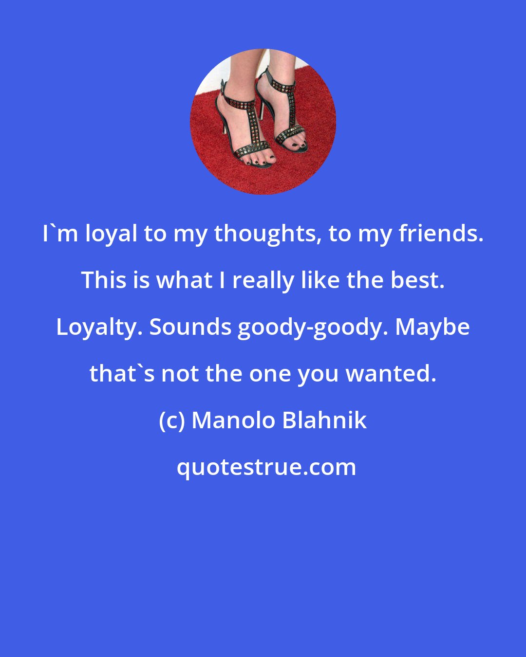 Manolo Blahnik: I'm loyal to my thoughts, to my friends. This is what I really like the best. Loyalty. Sounds goody-goody. Maybe that's not the one you wanted.