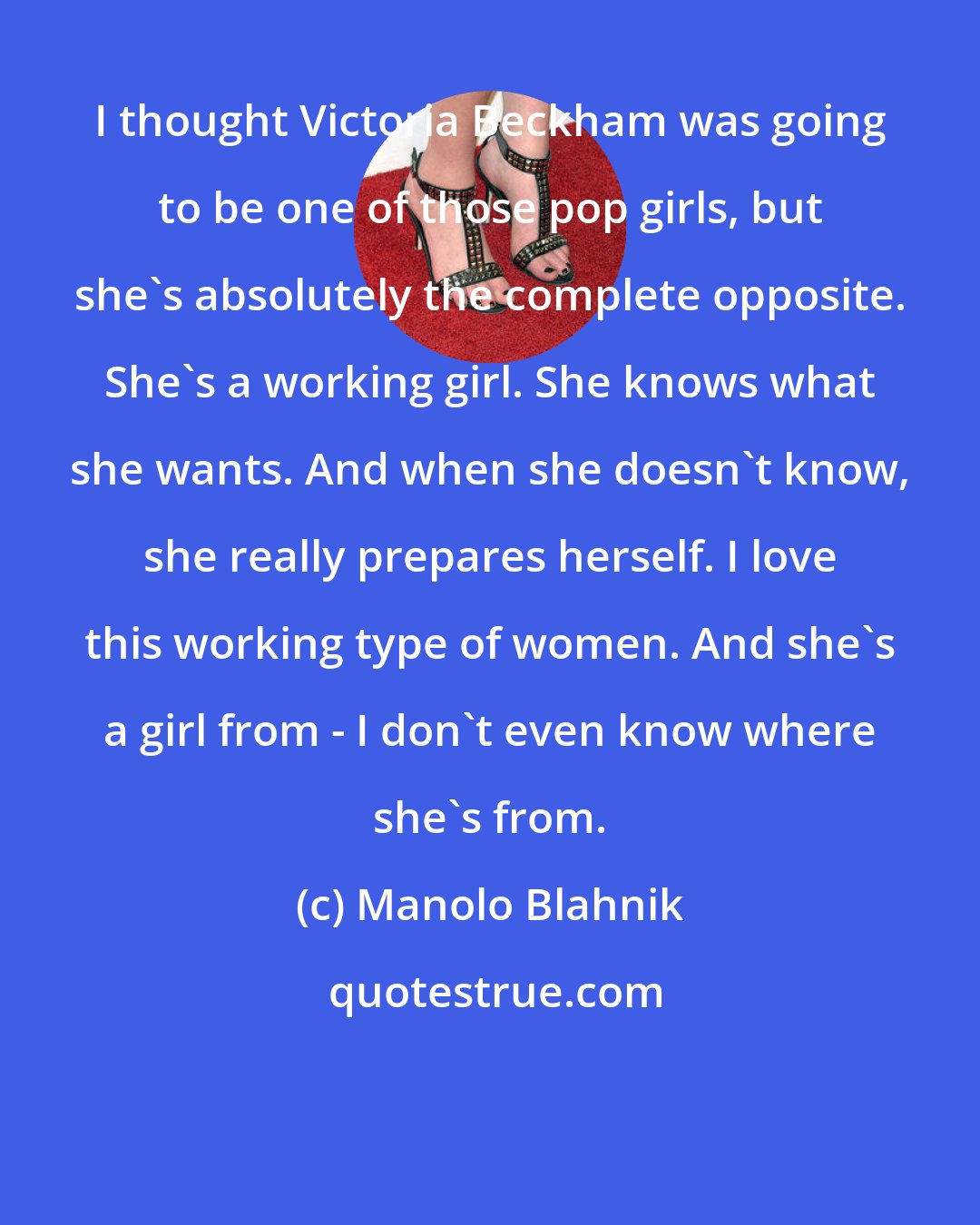 Manolo Blahnik: I thought Victoria Beckham was going to be one of those pop girls, but she's absolutely the complete opposite. She's a working girl. She knows what she wants. And when she doesn't know, she really prepares herself. I love this working type of women. And she's a girl from - I don't even know where she's from.