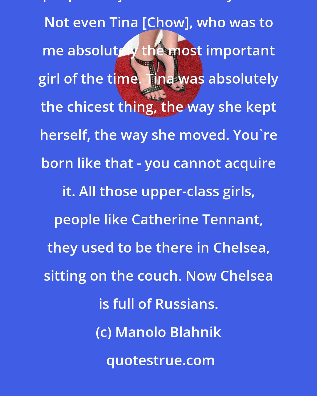 Manolo Blahnik: I was a young man, and this is the kind of London it was, but so many people are just not here anymore. Not even Tina [Chow], who was to me absolutely the most important girl of the time. Tina was absolutely the chicest thing, the way she kept herself, the way she moved. You're born like that - you cannot acquire it. All those upper-class girls, people like Catherine Tennant, they used to be there in Chelsea, sitting on the couch. Now Chelsea is full of Russians.