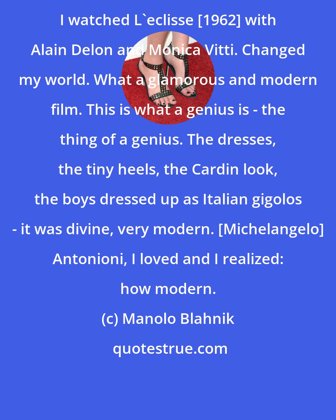 Manolo Blahnik: I watched L'eclisse [1962] with Alain Delon and Monica Vitti. Changed my world. What a glamorous and modern film. This is what a genius is - the thing of a genius. The dresses, the tiny heels, the Cardin look, the boys dressed up as Italian gigolos - it was divine, very modern. [Michelangelo] Antonioni, I loved and I realized: how modern.