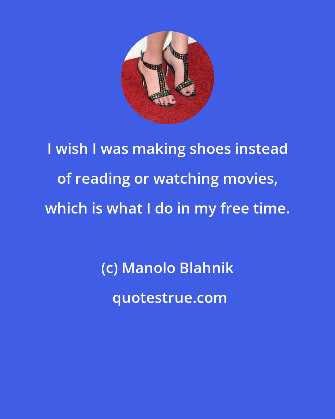 Manolo Blahnik: I wish I was making shoes instead of reading or watching movies, which is what I do in my free time.