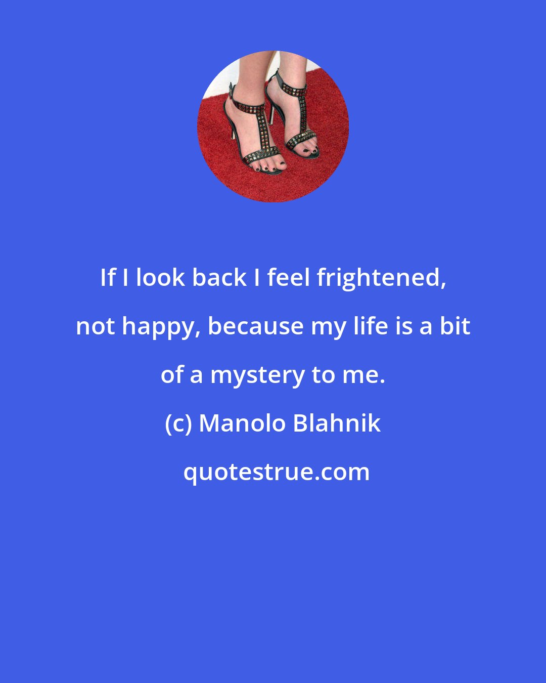 Manolo Blahnik: If I look back I feel frightened, not happy, because my life is a bit of a mystery to me.