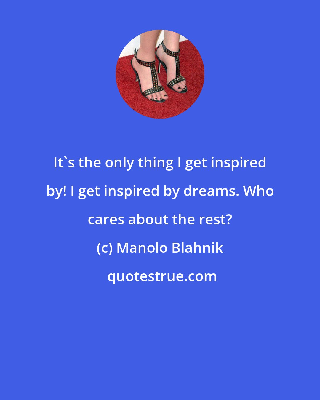 Manolo Blahnik: It's the only thing I get inspired by! I get inspired by dreams. Who cares about the rest?