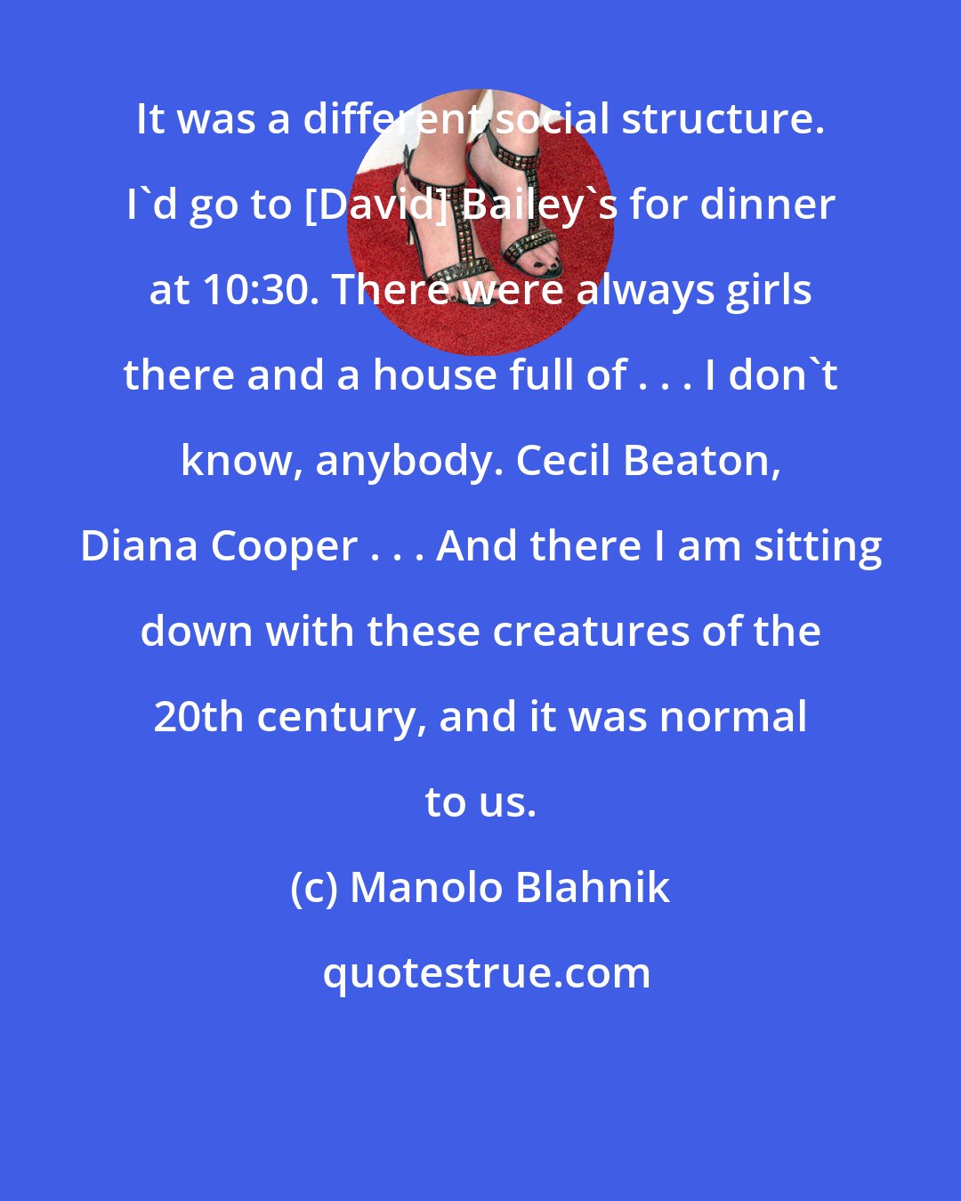 Manolo Blahnik: It was a different social structure. I'd go to [David] Bailey's for dinner at 10:30. There were always girls there and a house full of . . . I don't know, anybody. Cecil Beaton, Diana Cooper . . . And there I am sitting down with these creatures of the 20th century, and it was normal to us.