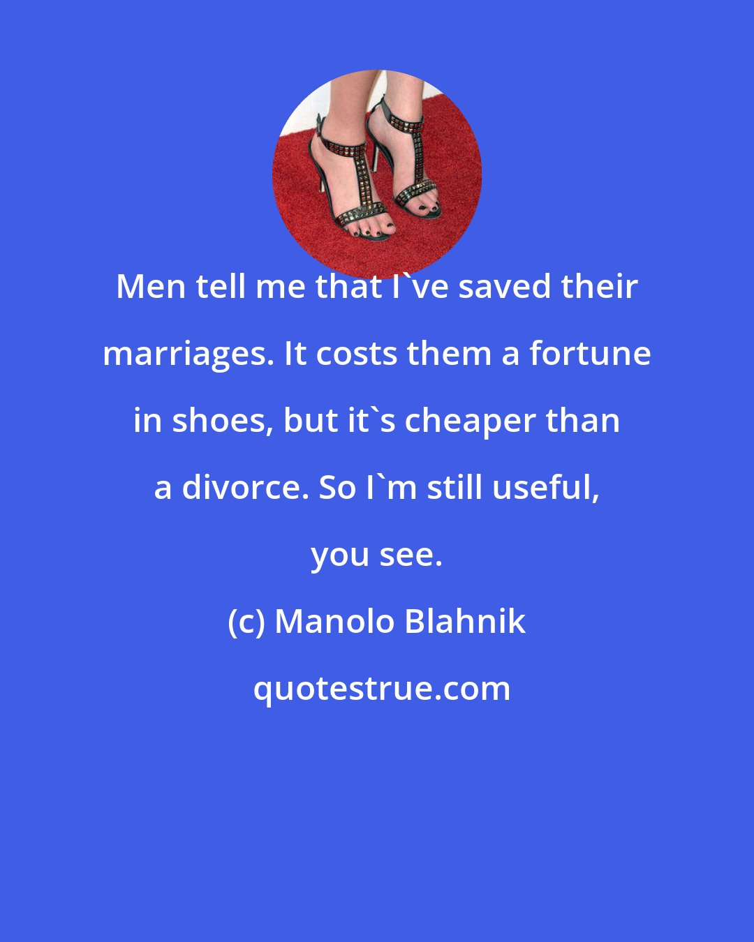 Manolo Blahnik: Men tell me that I've saved their marriages. It costs them a fortune in shoes, but it's cheaper than a divorce. So I'm still useful, you see.