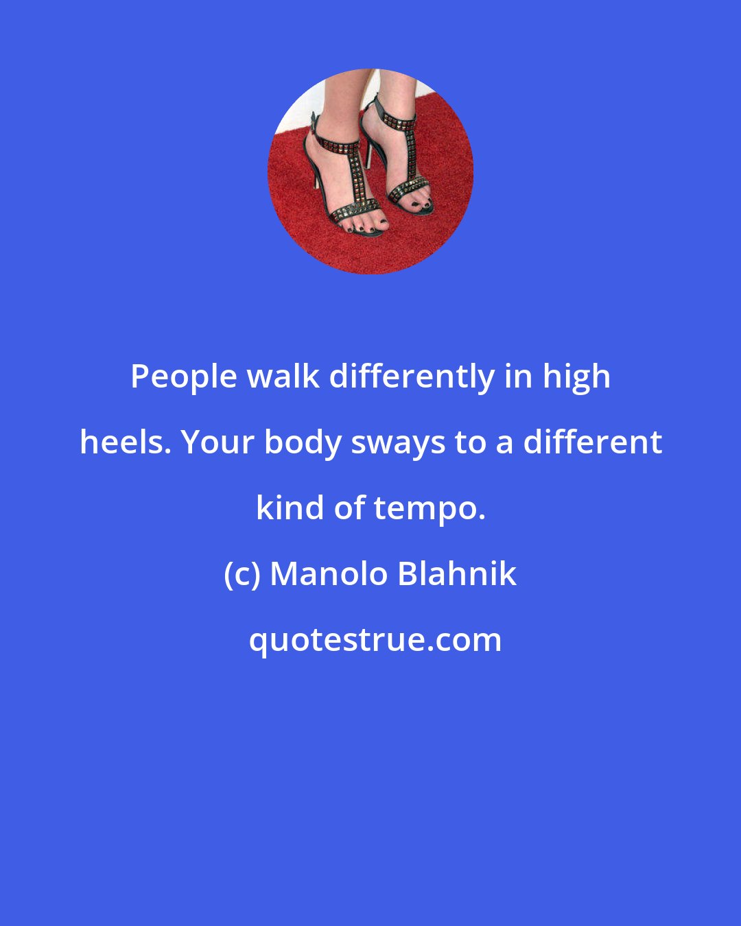 Manolo Blahnik: People walk differently in high heels. Your body sways to a different kind of tempo.