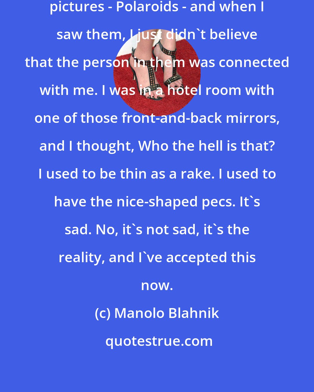 Manolo Blahnik: Peter Hinwood found all these old pictures - Polaroids - and when I saw them, I just didn't believe that the person in them was connected with me. I was in a hotel room with one of those front-and-back mirrors, and I thought, Who the hell is that? I used to be thin as a rake. I used to have the nice-shaped pecs. It's sad. No, it's not sad, it's the reality, and I've accepted this now.