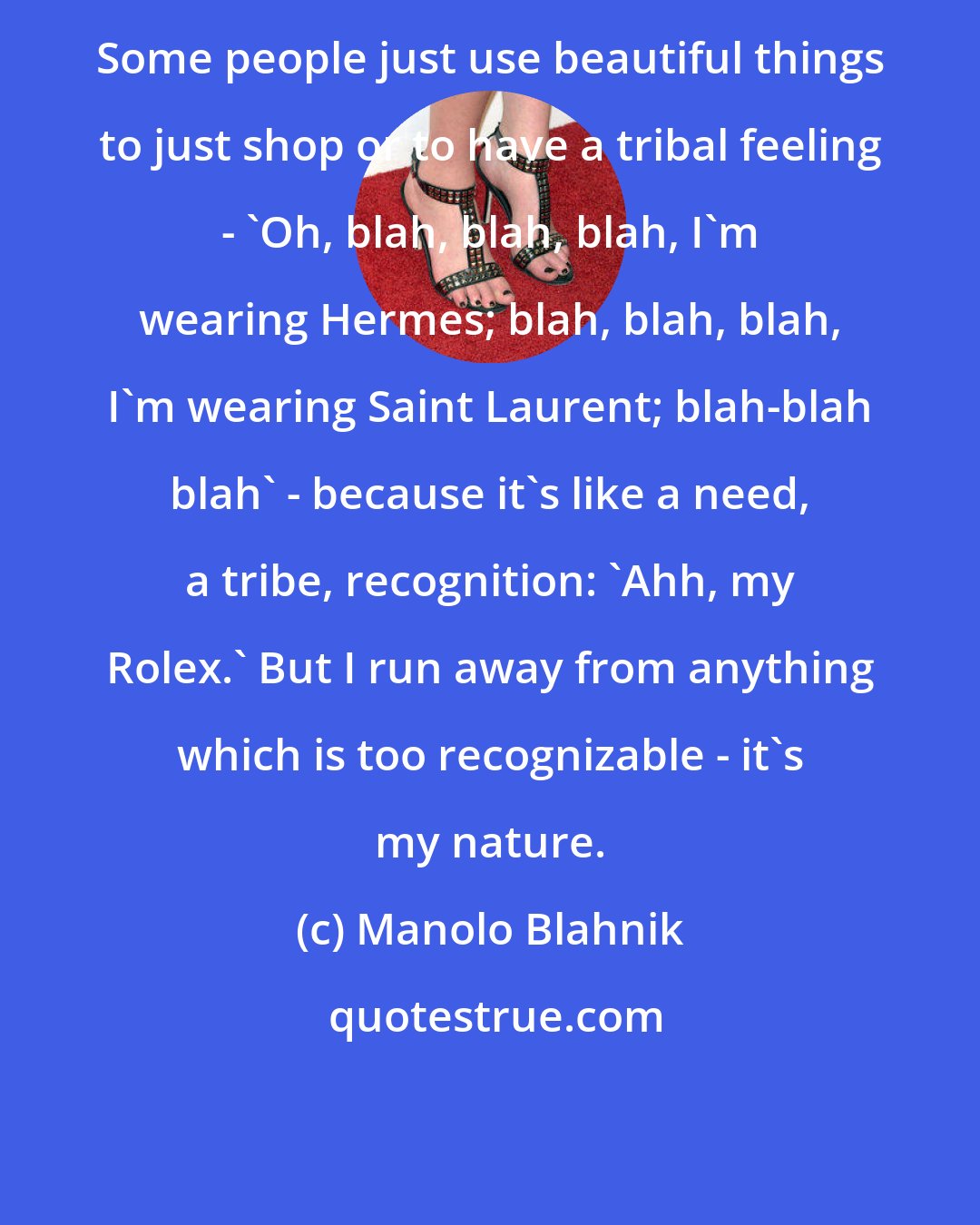 Manolo Blahnik: Some people just use beautiful things to just shop or to have a tribal feeling - 'Oh, blah, blah, blah, I'm wearing Hermes; blah, blah, blah, I'm wearing Saint Laurent; blah-blah blah' - because it's like a need, a tribe, recognition: 'Ahh, my Rolex.' But I run away from anything which is too recognizable - it's my nature.