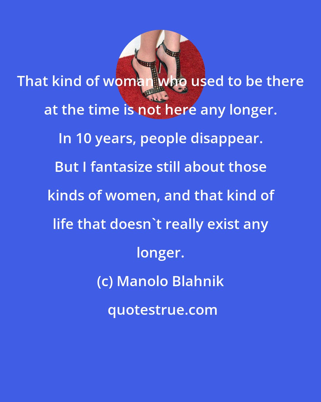 Manolo Blahnik: That kind of woman who used to be there at the time is not here any longer. In 10 years, people disappear. But I fantasize still about those kinds of women, and that kind of life that doesn't really exist any longer.