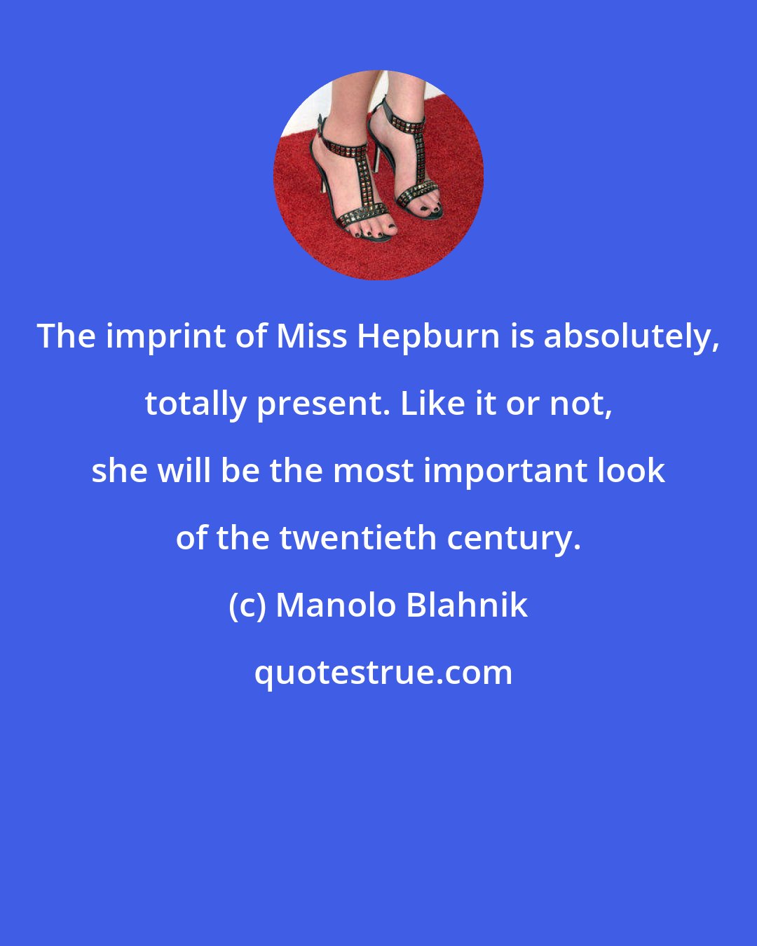 Manolo Blahnik: The imprint of Miss Hepburn is absolutely, totally present. Like it or not, she will be the most important look of the twentieth century.