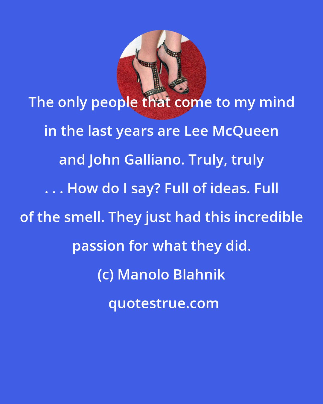 Manolo Blahnik: The only people that come to my mind in the last years are Lee McQueen and John Galliano. Truly, truly . . . How do I say? Full of ideas. Full of the smell. They just had this incredible passion for what they did.