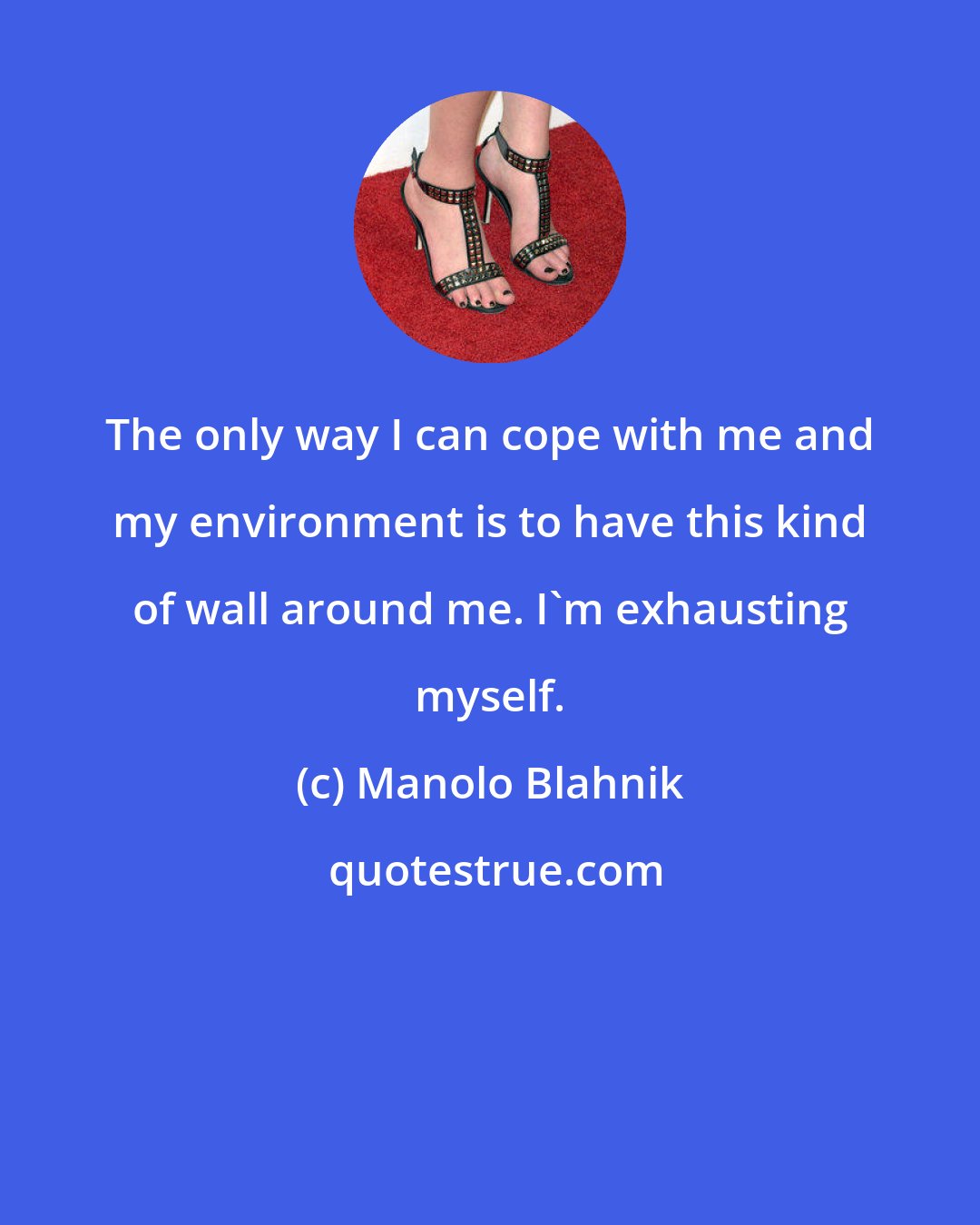 Manolo Blahnik: The only way I can cope with me and my environment is to have this kind of wall around me. I'm exhausting myself.