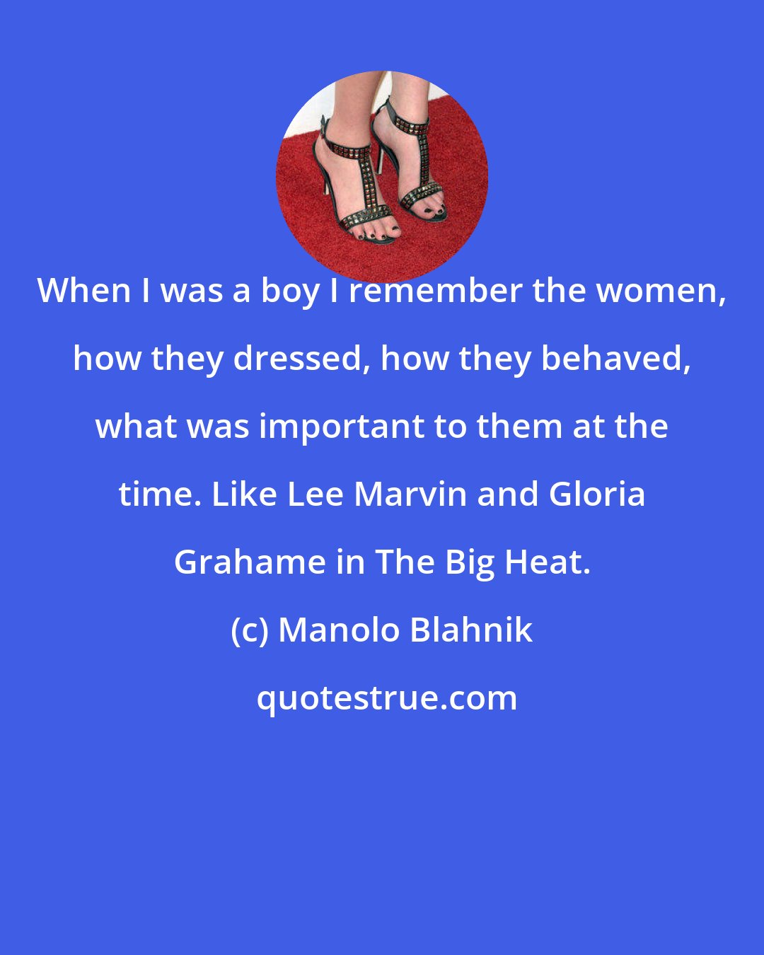 Manolo Blahnik: When I was a boy I remember the women, how they dressed, how they behaved, what was important to them at the time. Like Lee Marvin and Gloria Grahame in The Big Heat.