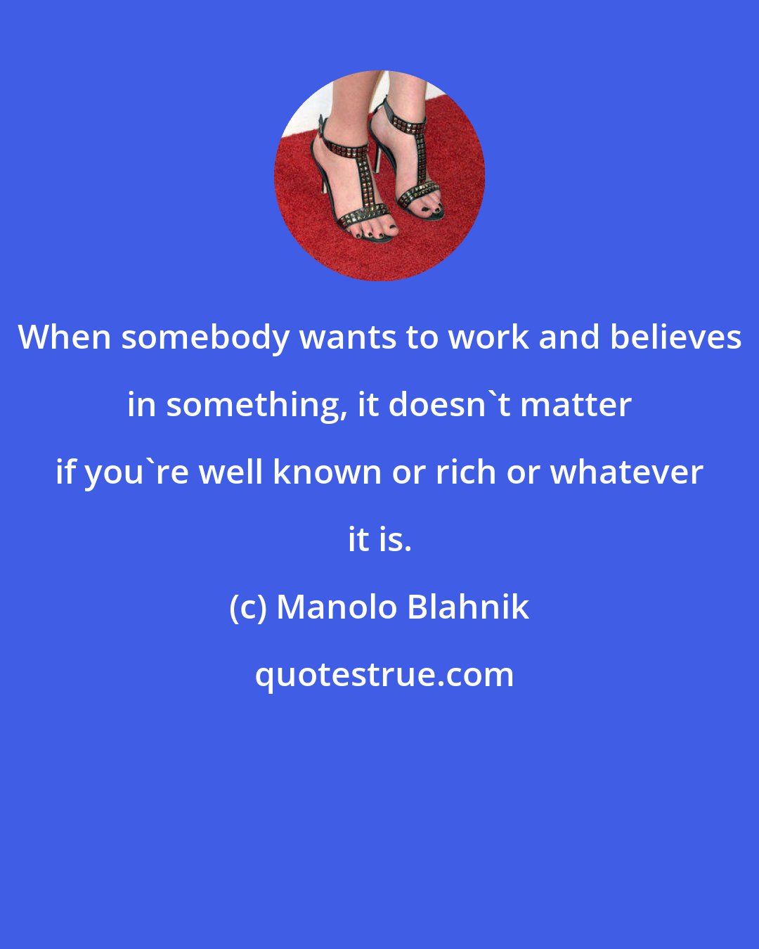 Manolo Blahnik: When somebody wants to work and believes in something, it doesn't matter if you're well known or rich or whatever it is.