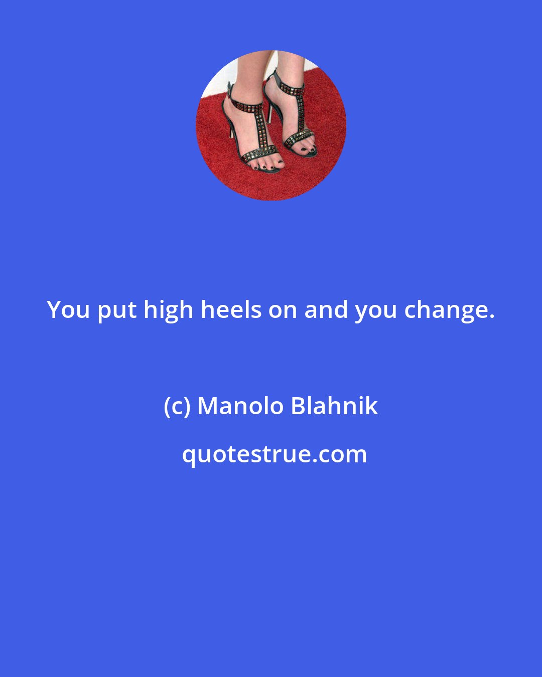 Manolo Blahnik: You put high heels on and you change.