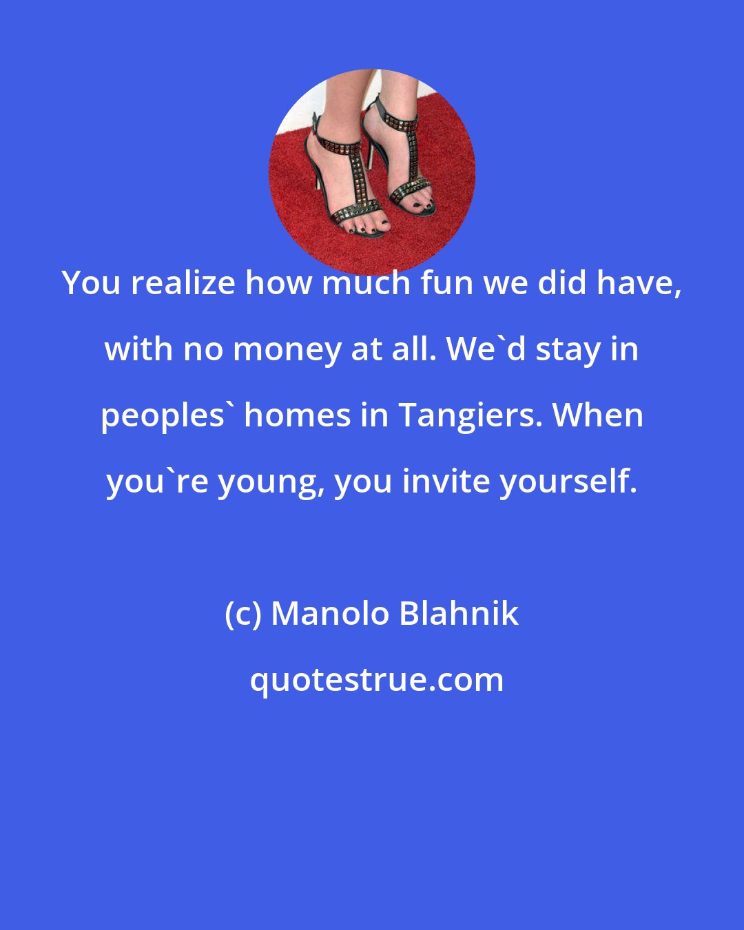 Manolo Blahnik: You realize how much fun we did have, with no money at all. We'd stay in peoples' homes in Tangiers. When you're young, you invite yourself.