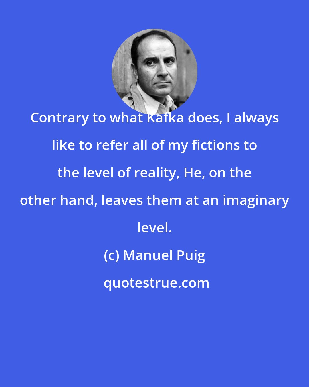 Manuel Puig: Contrary to what Kafka does, I always like to refer all of my fictions to the level of reality, He, on the other hand, leaves them at an imaginary level.