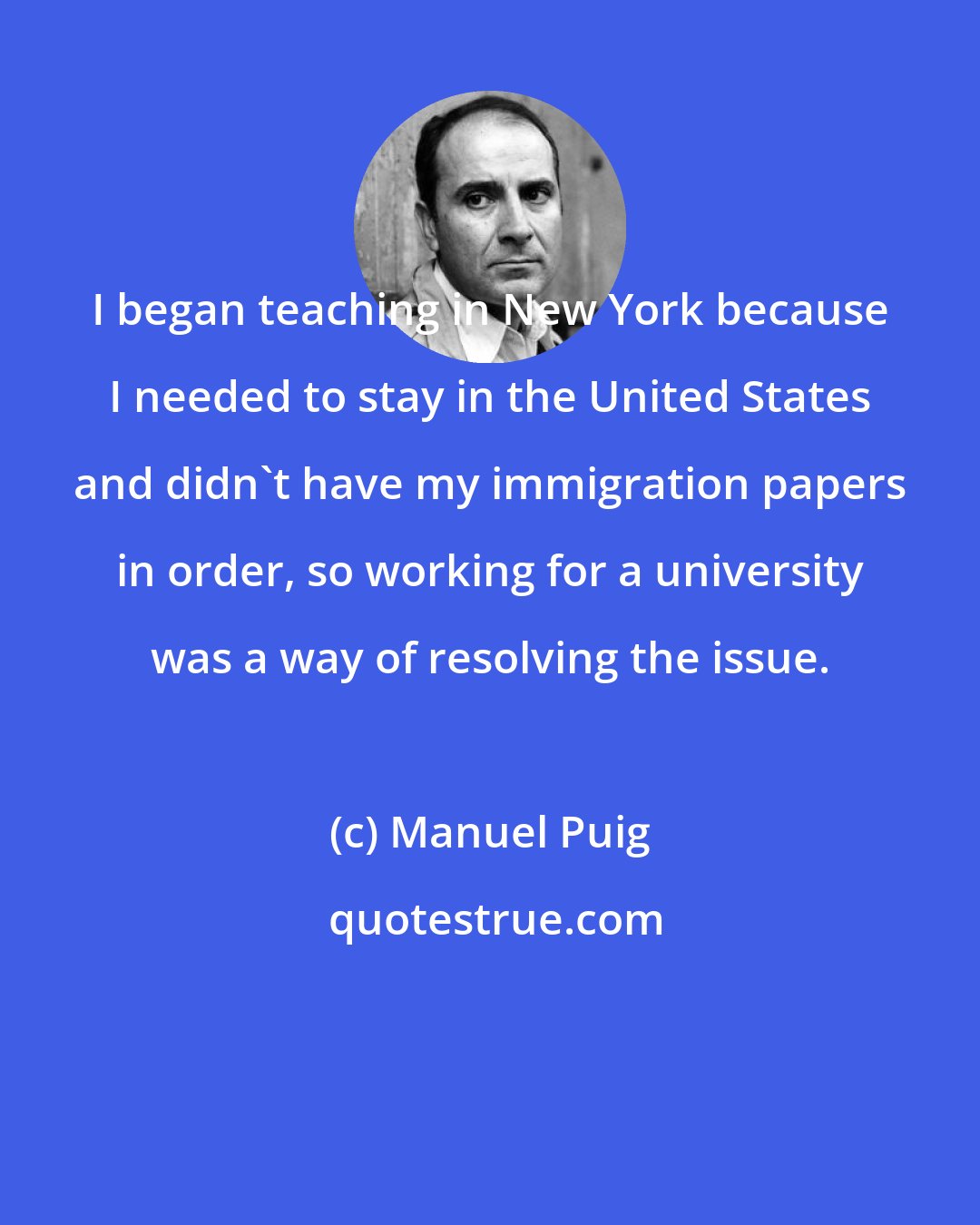 Manuel Puig: I began teaching in New York because I needed to stay in the United States and didn't have my immigration papers in order, so working for a university was a way of resolving the issue.