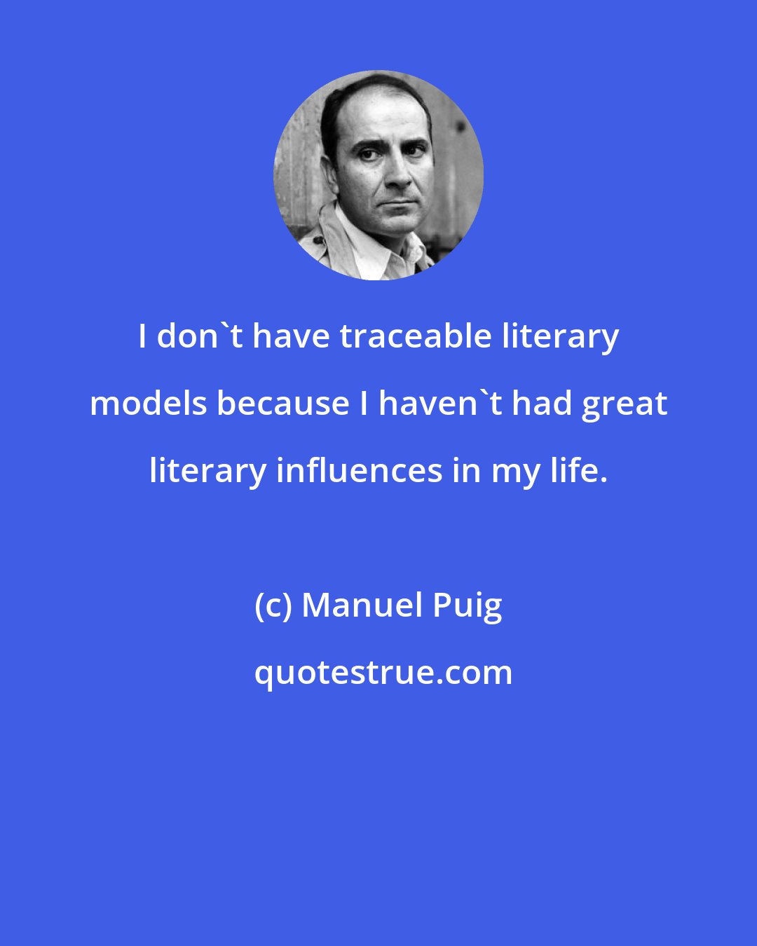 Manuel Puig: I don't have traceable literary models because I haven't had great literary influences in my life.