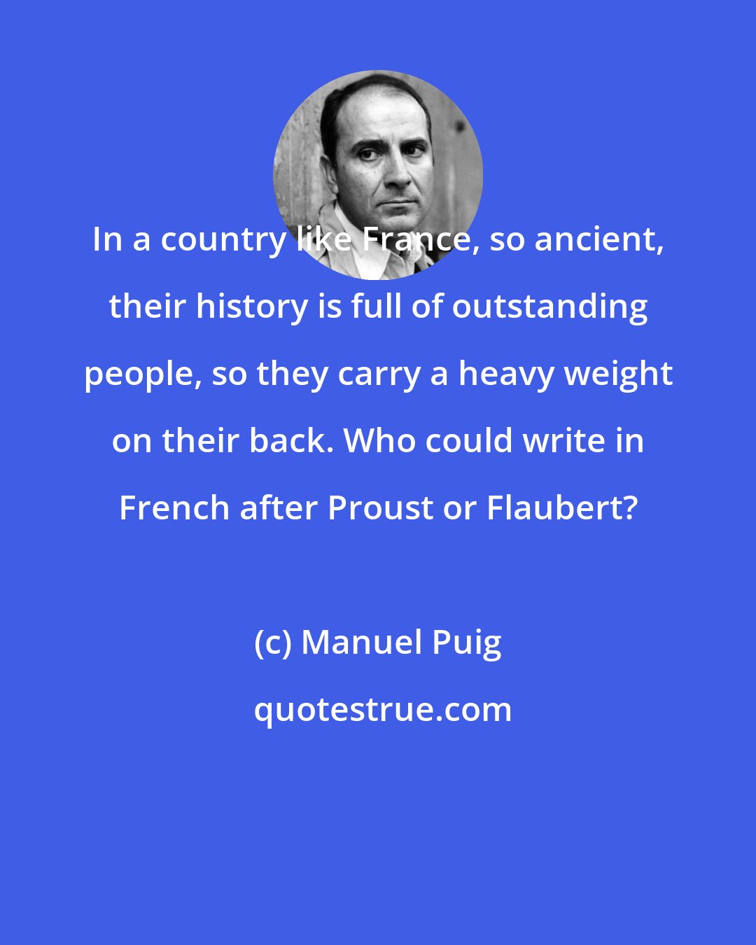 Manuel Puig: In a country like France, so ancient, their history is full of outstanding people, so they carry a heavy weight on their back. Who could write in French after Proust or Flaubert?