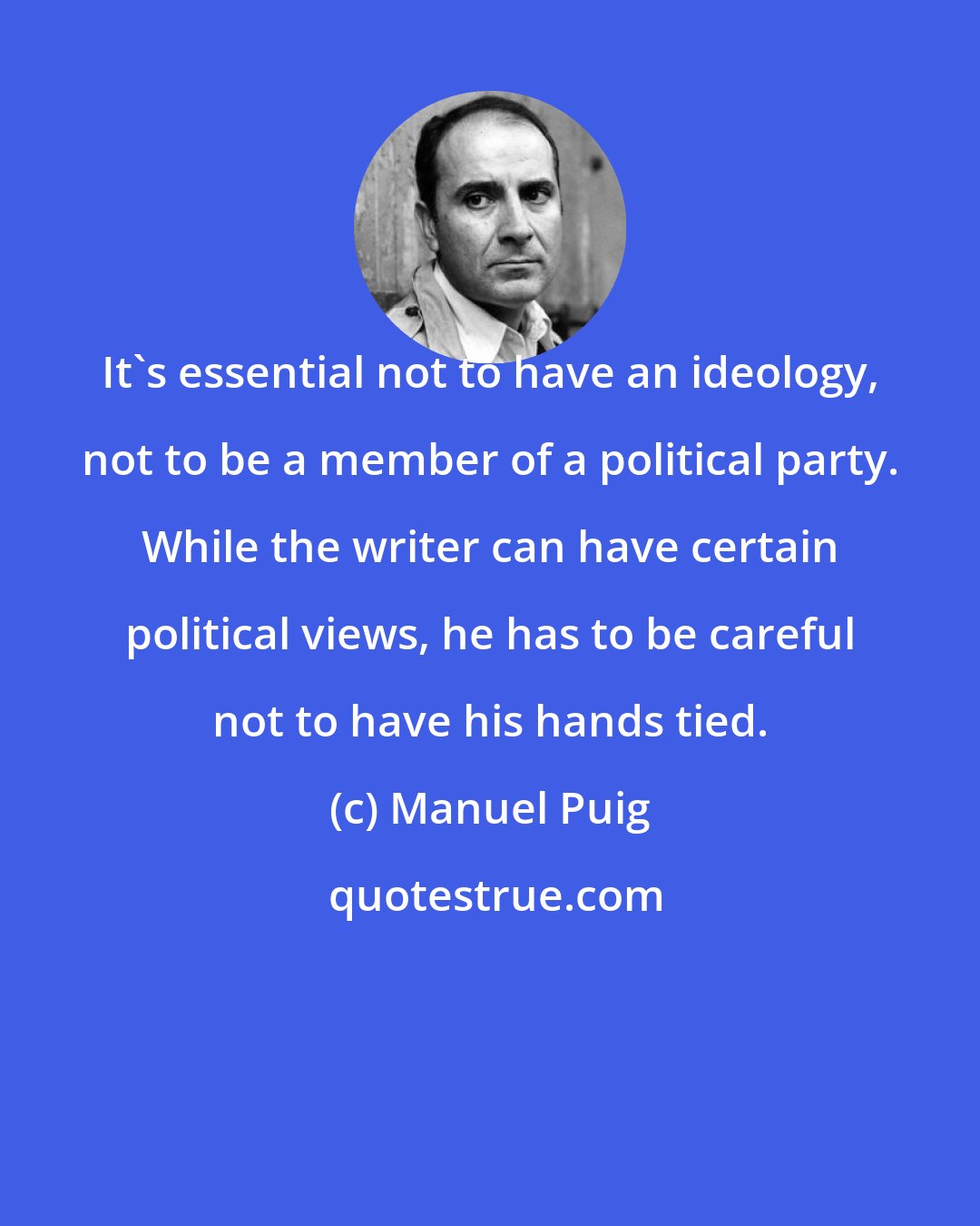 Manuel Puig: It's essential not to have an ideology, not to be a member of a political party. While the writer can have certain political views, he has to be careful not to have his hands tied.