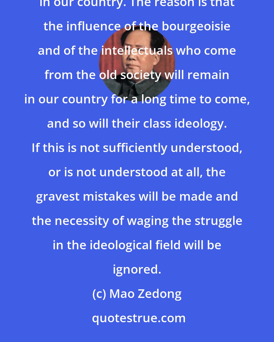 Mao Zedong: It will take a long period to decide the issue in the ideological struggle between socialism and capitalism in our country. The reason is that the influence of the bourgeoisie and of the intellectuals who come from the old society will remain in our country for a long time to come, and so will their class ideology. If this is not sufficiently understood, or is not understood at all, the gravest mistakes will be made and the necessity of waging the struggle in the ideological field will be ignored.