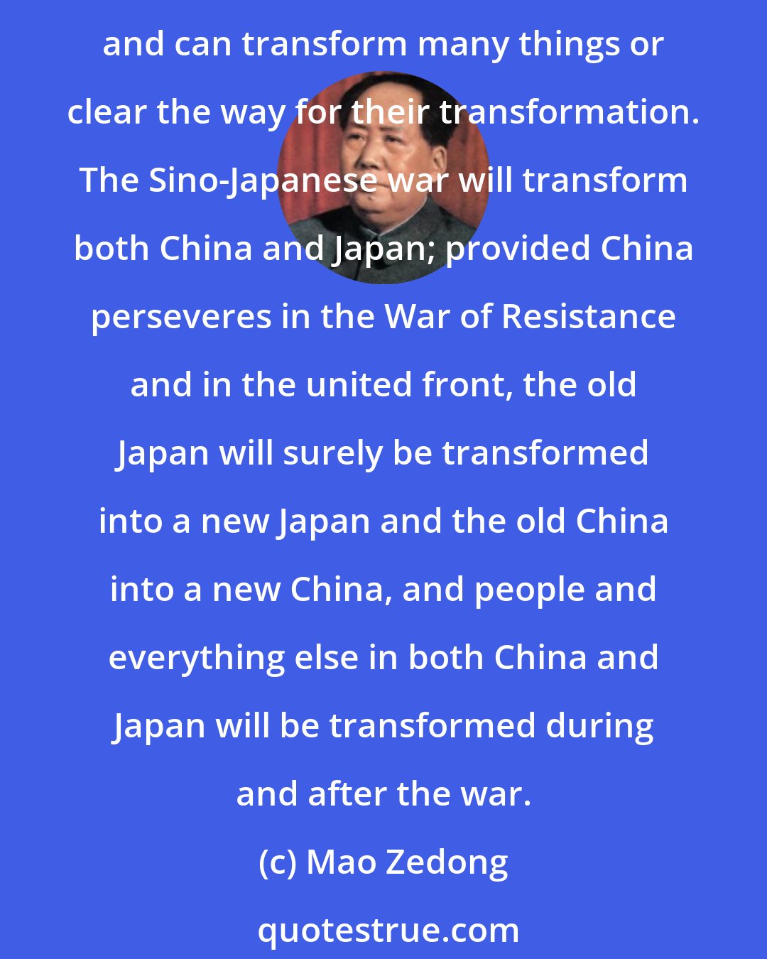 Mao Zedong: Revolutionary war is an antitoxin that not only eliminates the enemy's poison but also purges us of our own filth. Every just, revolutionary war is endowed with tremendous power and can transform many things or clear the way for their transformation. The Sino-Japanese war will transform both China and Japan; provided China perseveres in the War of Resistance and in the united front, the old Japan will surely be transformed into a new Japan and the old China into a new China, and people and everything else in both China and Japan will be transformed during and after the war.