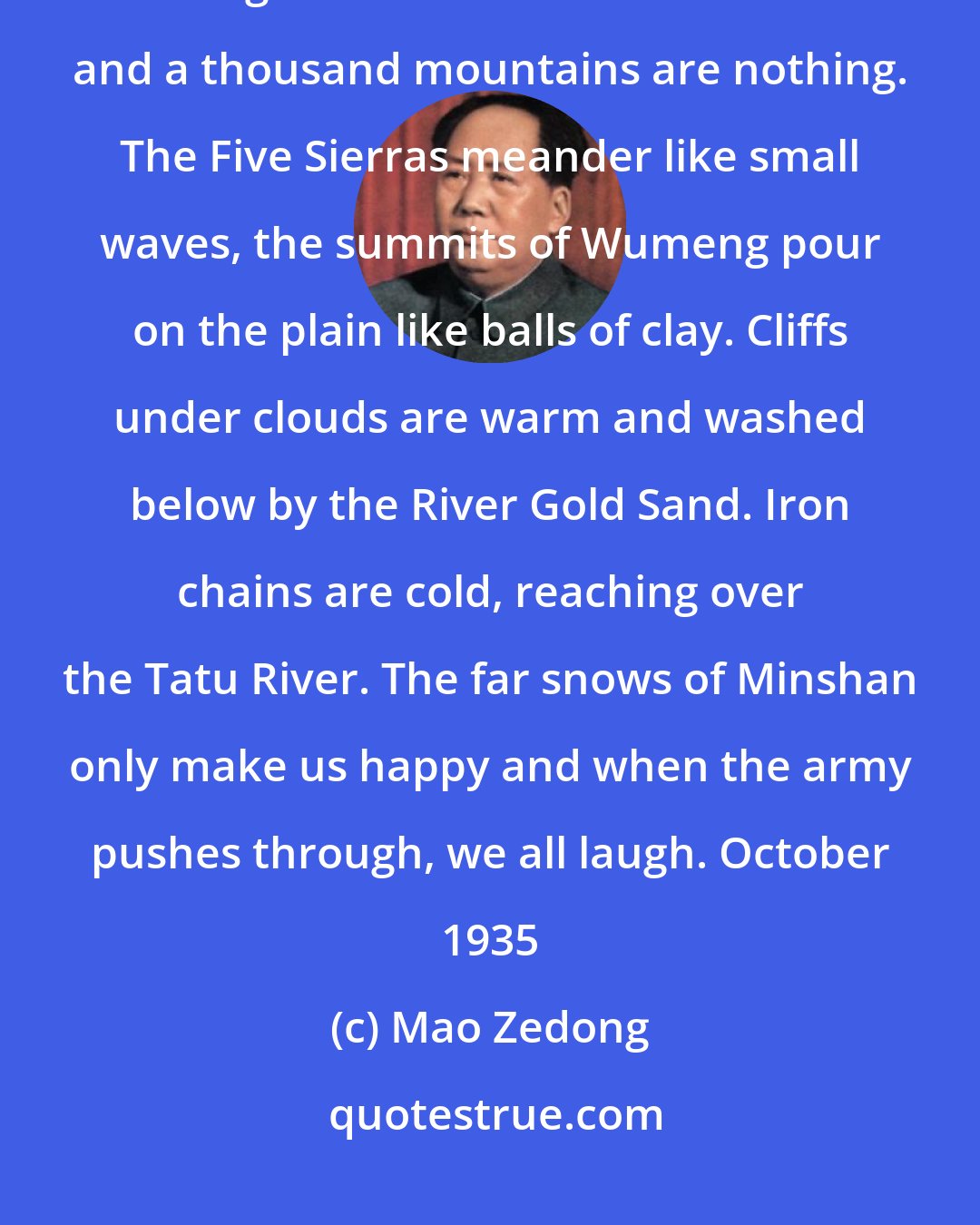 Mao Zedong: The Long March The Red Army is not afraid of hardship on the march, the long march. Ten thousand waters and a thousand mountains are nothing. The Five Sierras meander like small waves, the summits of Wumeng pour on the plain like balls of clay. Cliffs under clouds are warm and washed below by the River Gold Sand. Iron chains are cold, reaching over the Tatu River. The far snows of Minshan only make us happy and when the army pushes through, we all laugh. October 1935