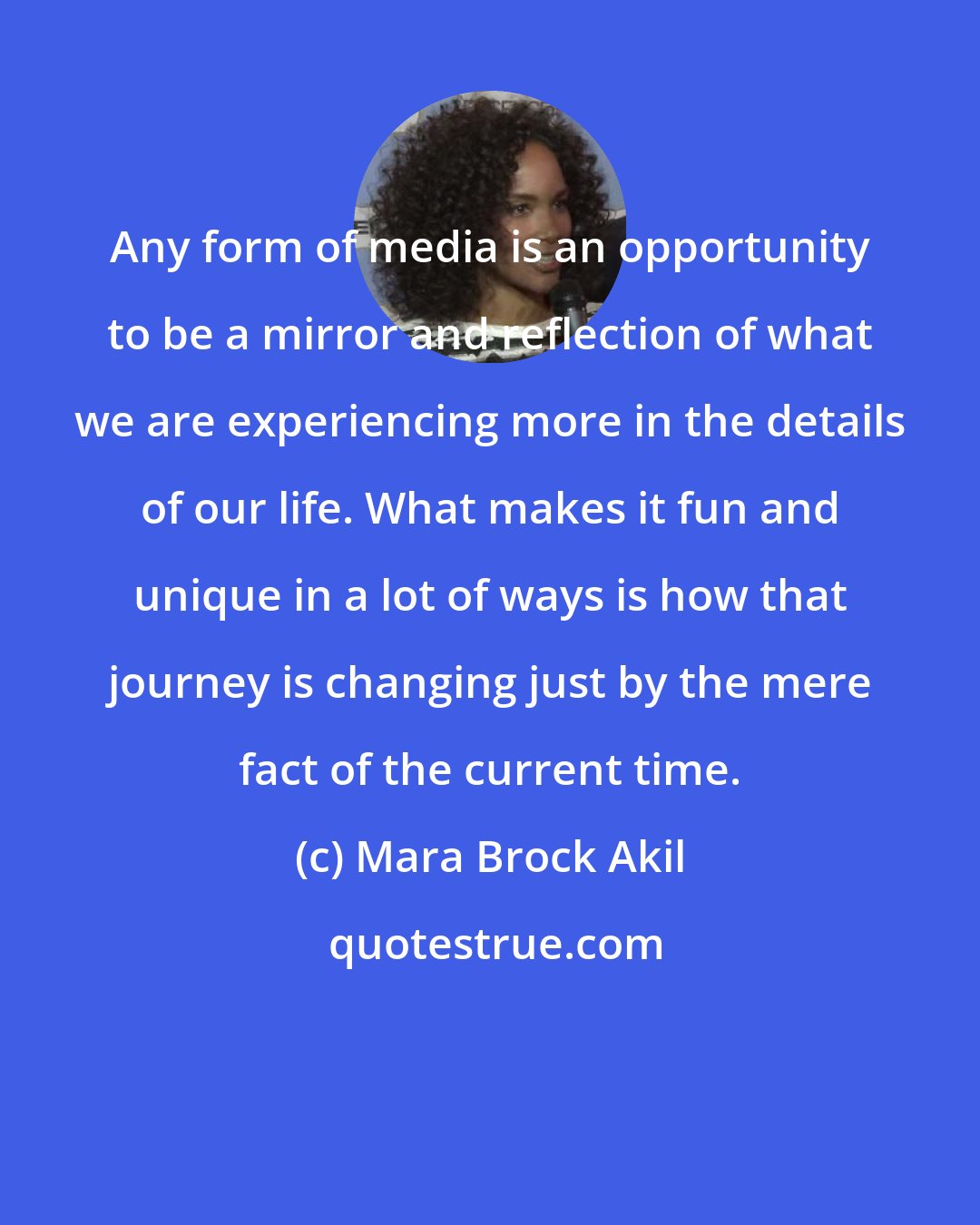 Mara Brock Akil: Any form of media is an opportunity to be a mirror and reflection of what we are experiencing more in the details of our life. What makes it fun and unique in a lot of ways is how that journey is changing just by the mere fact of the current time.