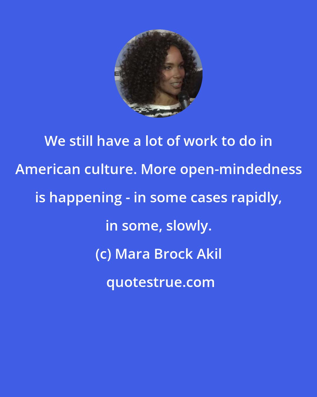 Mara Brock Akil: We still have a lot of work to do in American culture. More open-mindedness is happening - in some cases rapidly, in some, slowly.