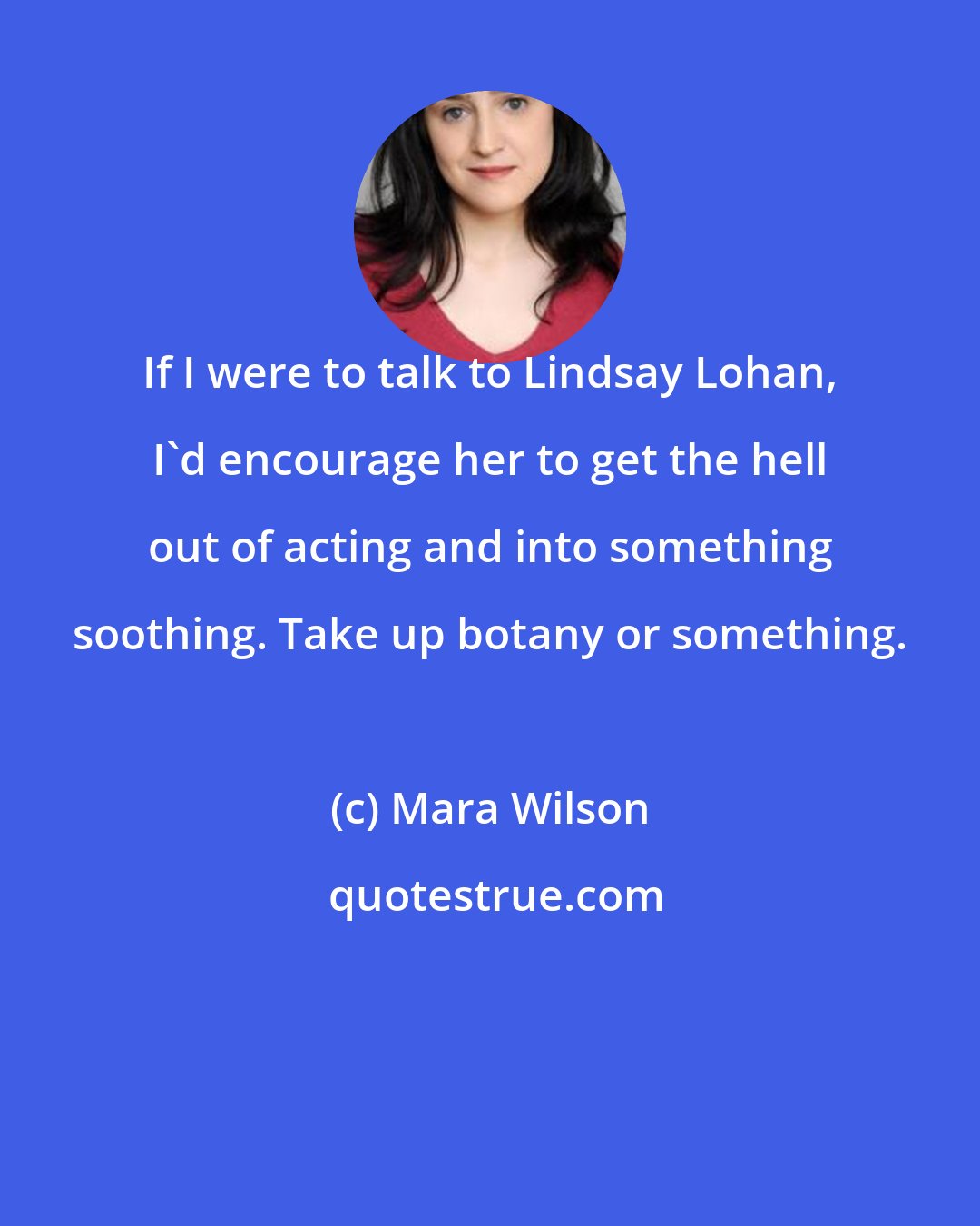 Mara Wilson: If I were to talk to Lindsay Lohan, I'd encourage her to get the hell out of acting and into something soothing. Take up botany or something.