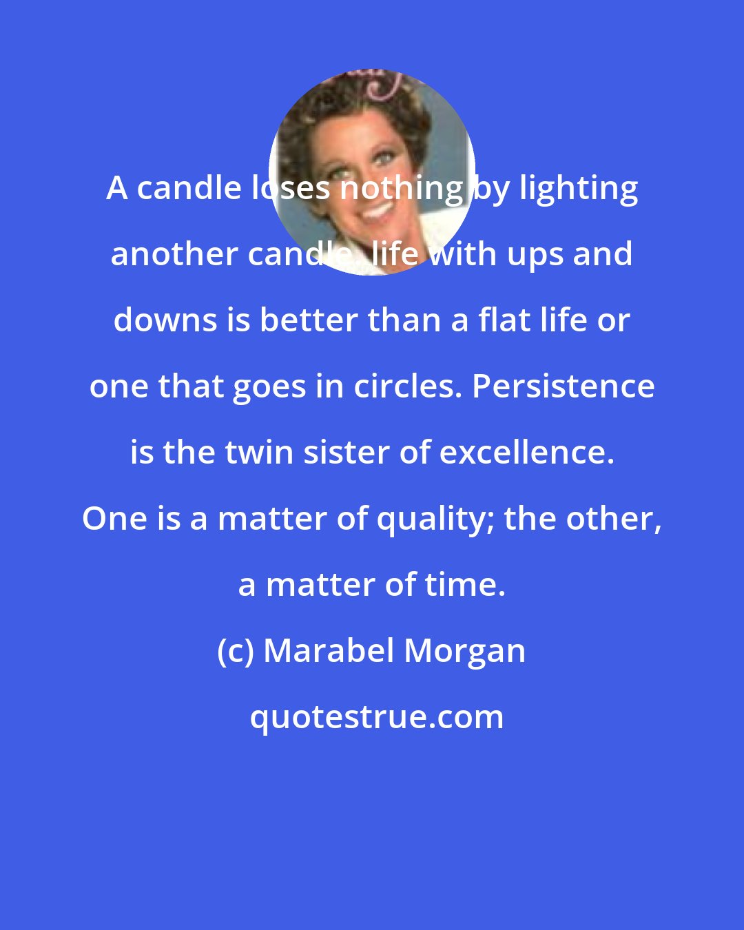 Marabel Morgan: A candle loses nothing by lighting another candle. life with ups and downs is better than a flat life or one that goes in circles. Persistence is the twin sister of excellence. One is a matter of quality; the other, a matter of time.