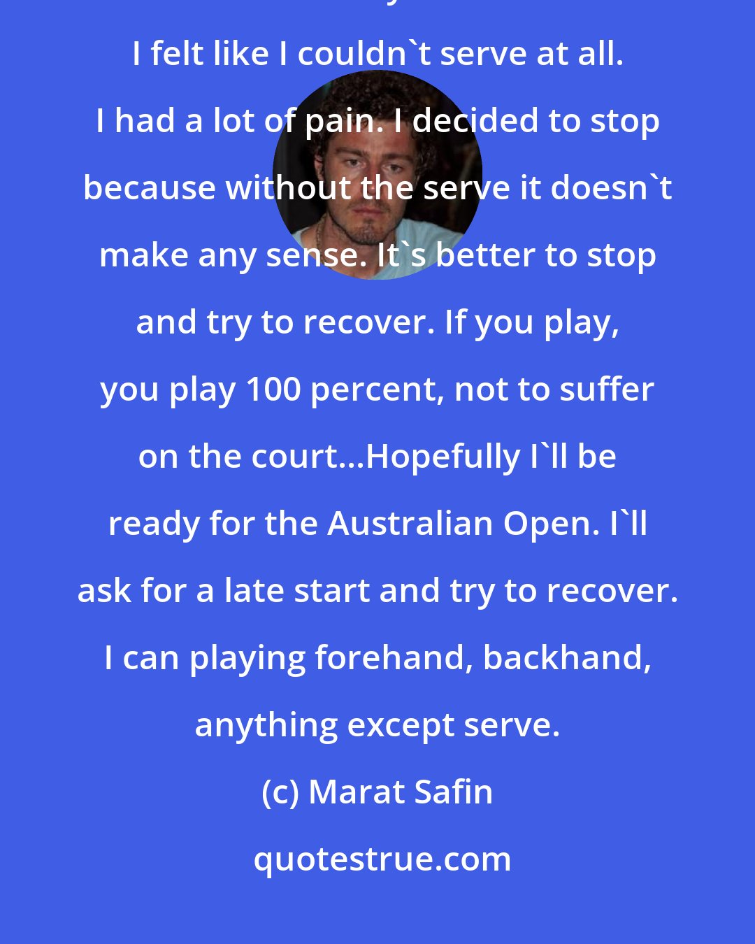 Marat Safin: I've felt it (shoulder soreness) since the first day I came, but more so now. Yesterday in the doubles I felt like I couldn't serve at all. I had a lot of pain. I decided to stop because without the serve it doesn't make any sense. It's better to stop and try to recover. If you play, you play 100 percent, not to suffer on the court...Hopefully I'll be ready for the Australian Open. I'll ask for a late start and try to recover. I can playing forehand, backhand, anything except serve.